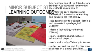 Venla Vuorjoki
venla.vuorjoki@oulu.fi
MINOR SUBJECT STUDIES
LEARNING OUTCOMES
After completion of the Introductory
Studies in Educational Technology,
the student knows how to
o identify the core concepts and
theoretical frameworks in learning
and educational technology
o use technology to support learning
and evaluate its pedagogical
usability
o design technology-enhanced
learning
o plan, implement and evaluate
educational projects
o work and study efficiently in teams
o reflect on and present his/her own
expertise in a digital portfolio
 