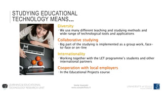 Venla Vuorjoki
venla.vuorjoki@oulu.fi
STUDYING EDUCATIONAL
TECHNOLOGY MEANS…
Diversity
 We use many different teaching and studying methods and
wide range of technological tools and applications
Collaborative studying
 Big part of the studying is implemented as a group work, face-
to-face or on-line
Internationality
 Working together with the LET programme’s students and other
international partners
Cooperation with local employers
 In the Educational Projects course
 