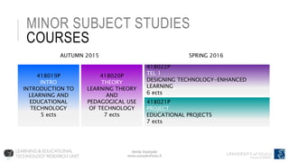 Venla Vuorjoki
venla.vuorjoki@oulu.fi
MINOR SUBJECT STUDIES
COURSES
418019P
INTRO
INTRODUCTION TO
LEARNING AND
EDUCATIONAL
TECHNOLOGY
5 ects
418020P
THEORY
LEARNING THEORY
AND
PEDAGOGICAL USE
OF TECHNOLOGY
7 ects
418021P
PROJECT
EDUCATIONAL PROJECTS
7 ects
418022P
TEL 1
DESIGNING TECHNOLOGY-ENHANCED
LEARNING
6 ects
SPRING 2016AUTUMN 2015
 