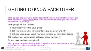 Venla Vuorjoki
venla.vuorjoki@oulu.fi
GETTING TO KNOW EACH OTHER
Take a piece of paper (or a blank document on your laptop/phone/iPad) and
write down first three words that come to your mind when you think about
educational technology…
Form groups of 3-5 students
 introduce yourself to your group
 tell your group, what three words you wrote down and why
 tell also your group about your expectations for the minor studies
Did you have any same words with your group members?
Do you have similar expectations?
What are the three words that would best describe or summarise your whole
group’s expectations about the studies?
 