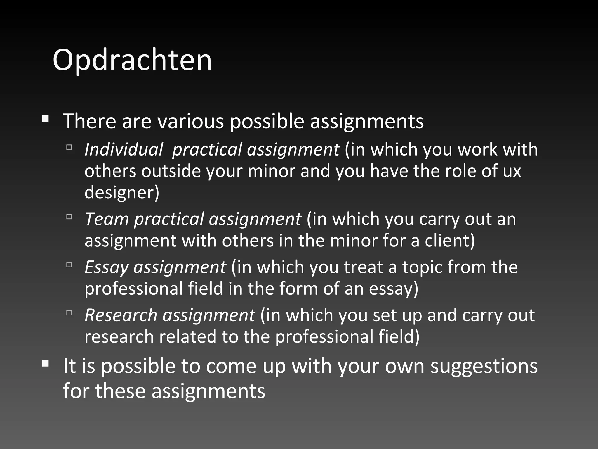 Opdrachten There are various possible assignments  Individual  practical assignment  (in which you work with others outside your minor and you have the role of ux designer) Team practical assignment  (in which you carry out an assignment with others in the minor for a client) Essay assignment  (in which you treat a topic from the professional field in the form of an essay)  Research assignment  (in which you set up and carry out research related to the professional field) It is possible to come up with your own suggestions for these assignments 