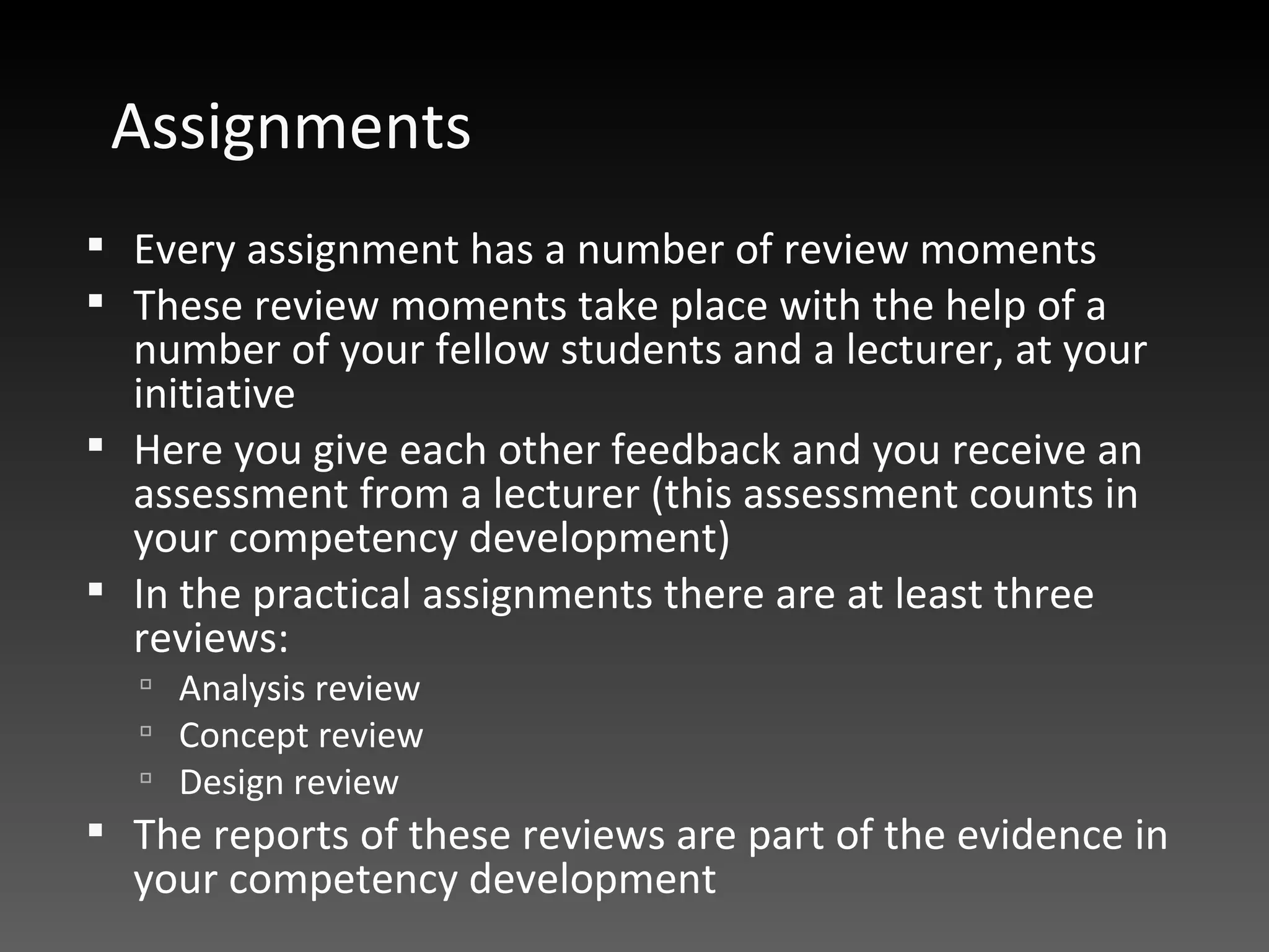 Assignments Every assignment has a number of review moments  These review moments take place with the help of a number of your fellow students and a lecturer, at your initiative  Here you give each other feedback and you receive an assessment from a lecturer (this assessment counts in your competency development)  In the practical assignments there are at least three reviews:  Analysis review Concept review Design review The reports of these reviews are part of the evidence in your competency development  