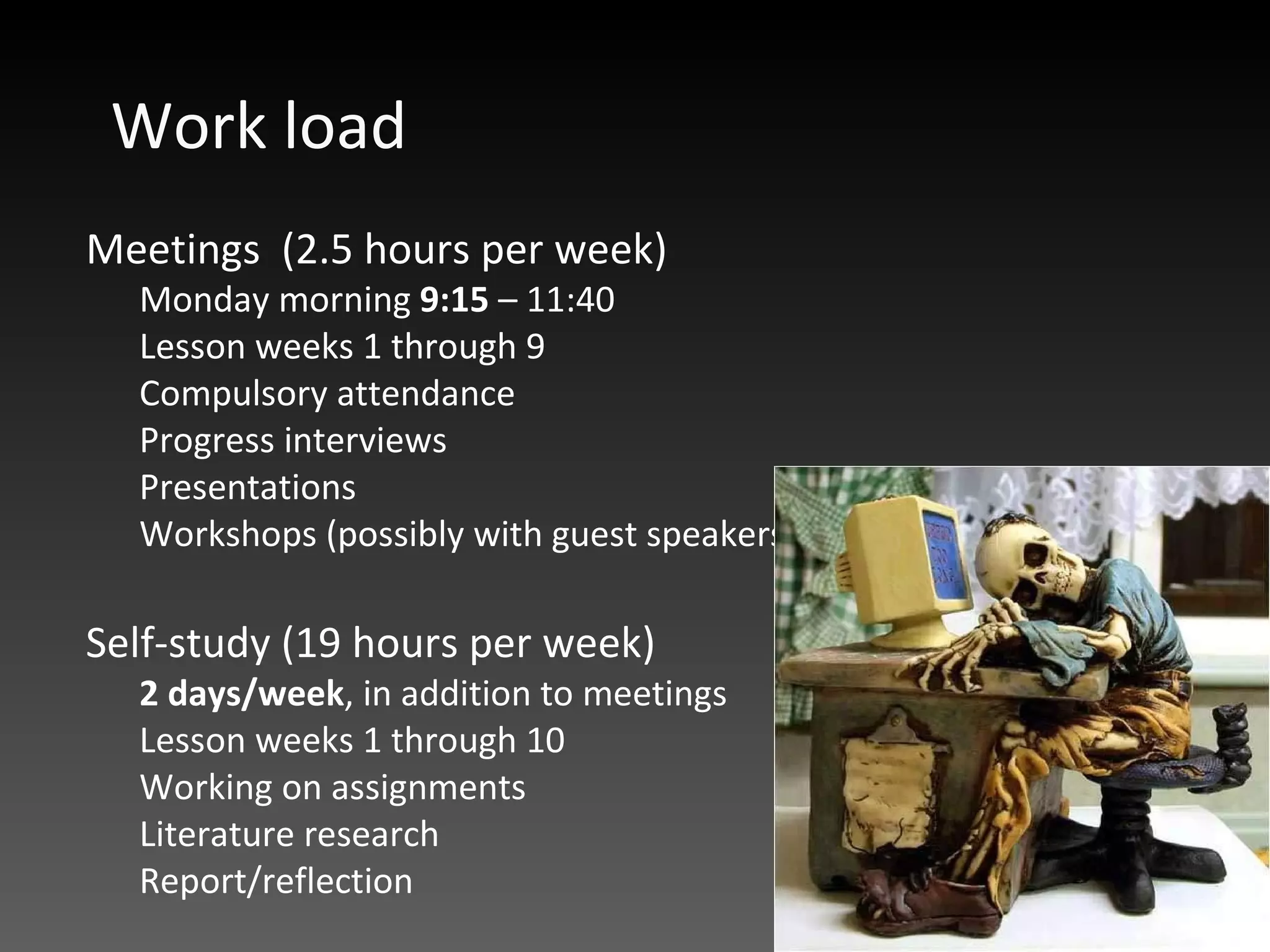 Work load Meetings  (2.5 hours per week) Monday morning  9:15  – 11:40  Lesson weeks 1 through 9 Compulsory attendance Progress interviews Presentations Workshops (possibly with guest speakers) Self-study (19 hours per week) 2 days/week , in addition to meetings Lesson weeks 1 through 10 Working on assignments  Literature research Report/reflection 