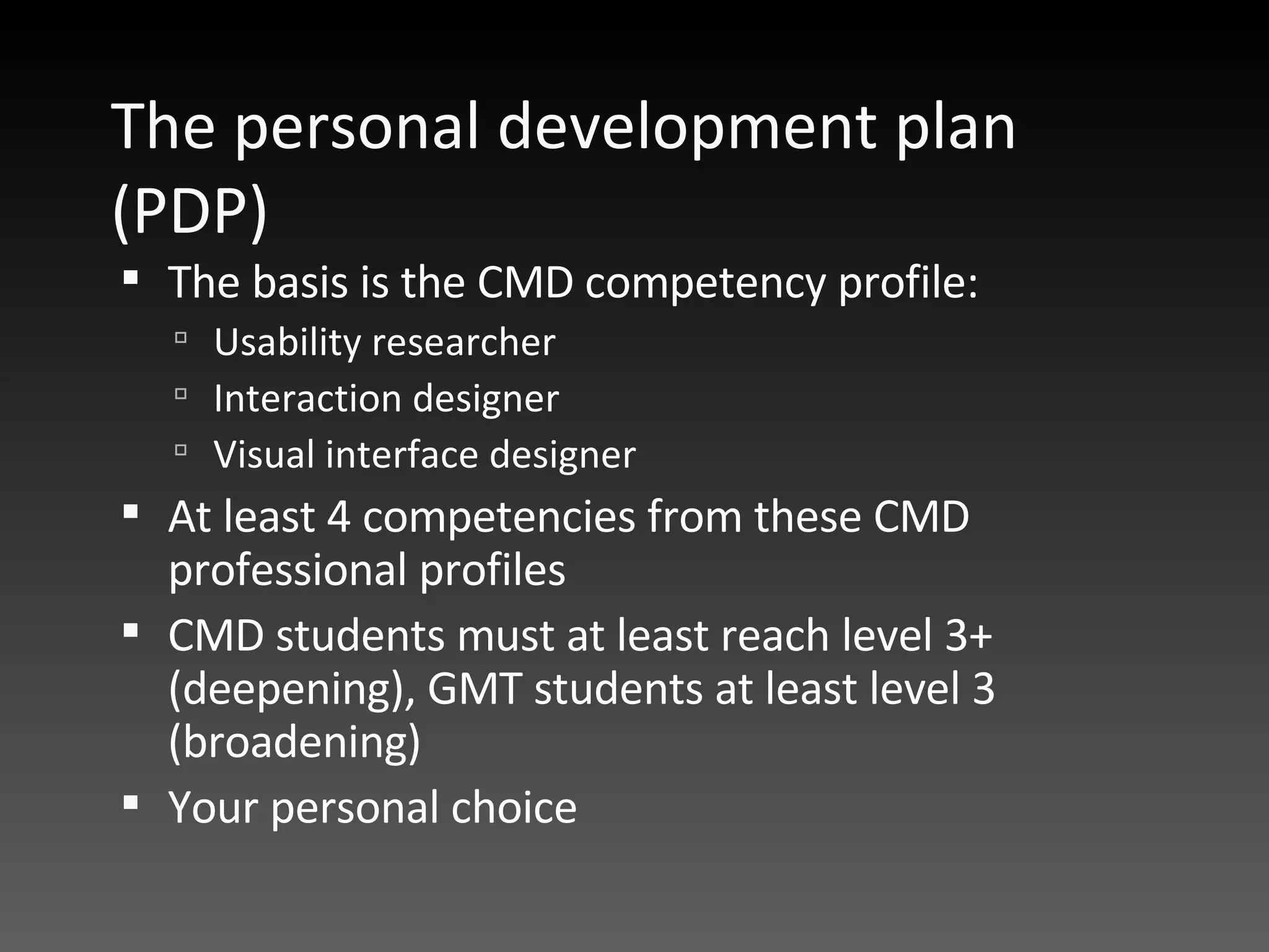 The personal development plan (PDP) The basis is the CMD competency profile: Usability researcher Interaction designer Visual interface designer At least 4 competencies from these CMD professional profiles CMD students must at least reach level 3+ (deepening), GMT students at least level 3 (broadening) Your personal choice 