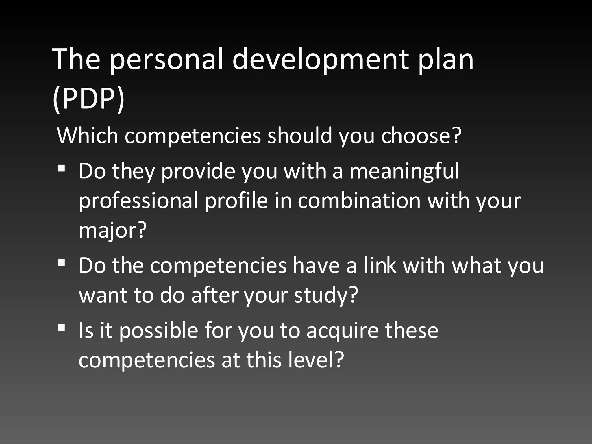 The personal development plan (PDP)  Which competencies should you choose?  Do they provide you with a meaningful professional profile in combination with your major?  Do the competencies have a link with what you want to do after your study?  Is it possible for you to acquire these competencies at this level?  