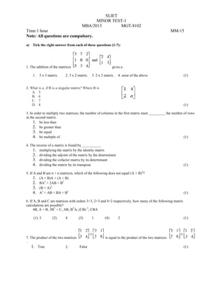 SLIET
MINOR TEST-1
MBA/2013 MGT-8102
Time:1 hour MM-15
Note: All questions are compulsory.
a) Tick the right answer from each of these questions (1-7):
1. The addition of the matrices gives a.
1. 3 x 3 matrix. 2. 3 x 2 matrix. 3. 2 x 3 matrix. 4. none of the above (1)
2. What is a, if B is a singular matrix? Where B is
A. 5
B. 6
C. 7
D. 8 (1)
3. In order to multiply two matrices, the number of columns in the first matrix must _________ the number of rows
in the second matrix.
1. be less than
2. be greater than
3. be equal
4. be multiple of (1)
4. The inverse of a matrix is found by __________.
1. multiplying the matrix by the identity matrix
2. dividing the adjoint of the matrix by the determinant
3. dividing the cofactor matrix by its determinant
4. dividing the matrix by its transpose (1)
5. If A and B are n × n matrices, which of the following does not equal (A + B)2
?
1. (A + B)A + (A + B)
2. BA2
+ 2AB + B2
3. (B + A)2
4. A2
+ AB + BA + B2
(1)
6. If A, B and C are matrices with orders 3×3, 2×3 and 4×2 respectively, how many of the following matrix
calculations are possible?
4B, A + B, 3BT
+ C, AB, BT
A, (CB) T
, CBA
(1) 3 (2) 4 (3) 1 (4) 2 (1)
7. The product of the two matrices is equal to the product of the two matrices
.
1. True 2. False (1)
 