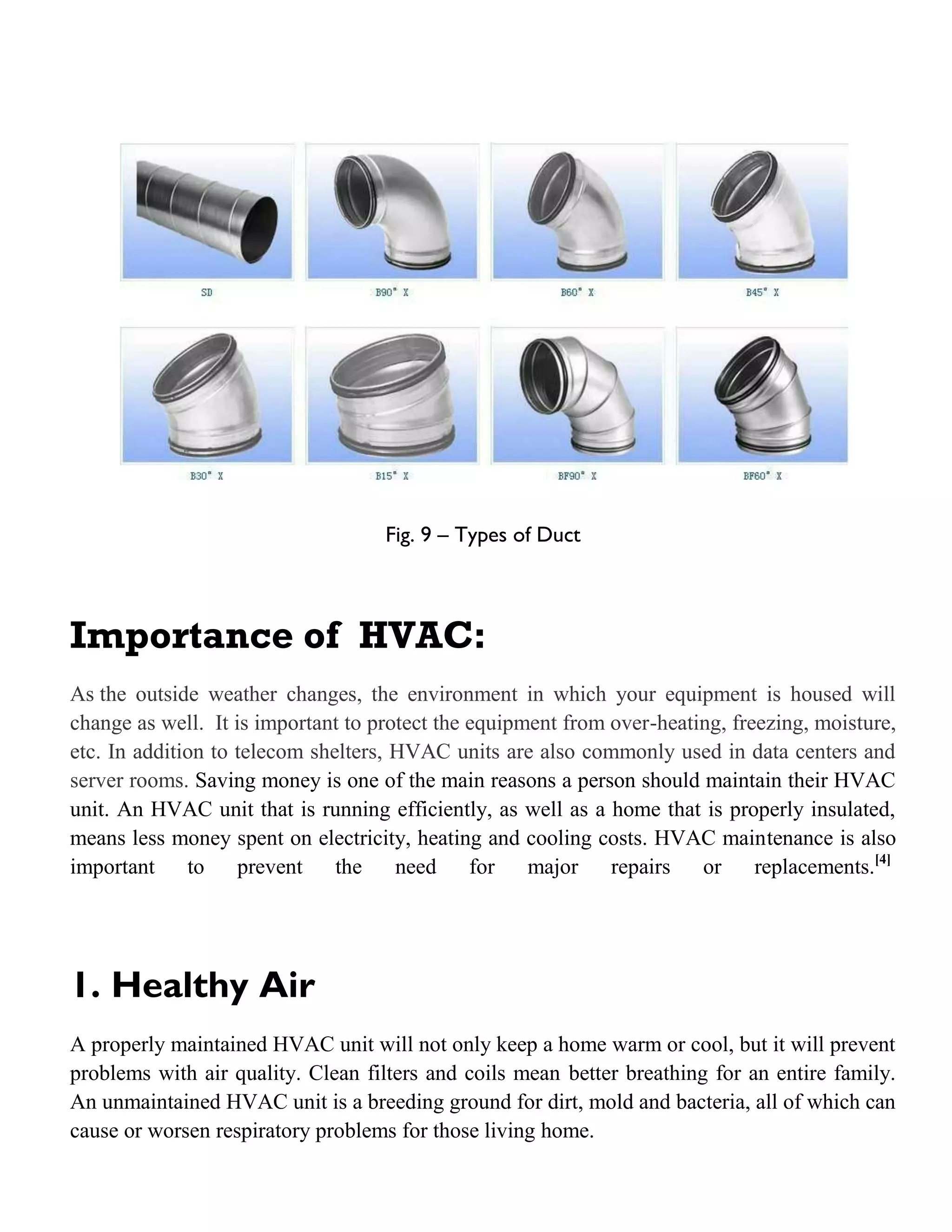 Fig. 9 – Types of Duct
Importance of HVAC:
As the outside weather changes, the environment in which your equipment is housed will
change as well. It is important to protect the equipment from over-heating, freezing, moisture,
etc. In addition to telecom shelters, HVAC units are also commonly used in data centers and
server rooms. Saving money is one of the main reasons a person should maintain their HVAC
unit. An HVAC unit that is running efficiently, as well as a home that is properly insulated,
means less money spent on electricity, heating and cooling costs. HVAC maintenance is also
important to prevent the need for major repairs or replacements.[4]
1. Healthy Air
A properly maintained HVAC unit will not only keep a home warm or cool, but it will prevent
problems with air quality. Clean filters and coils mean better breathing for an entire family.
An unmaintained HVAC unit is a breeding ground for dirt, mold and bacteria, all of which can
cause or worsen respiratory problems for those living home.
 