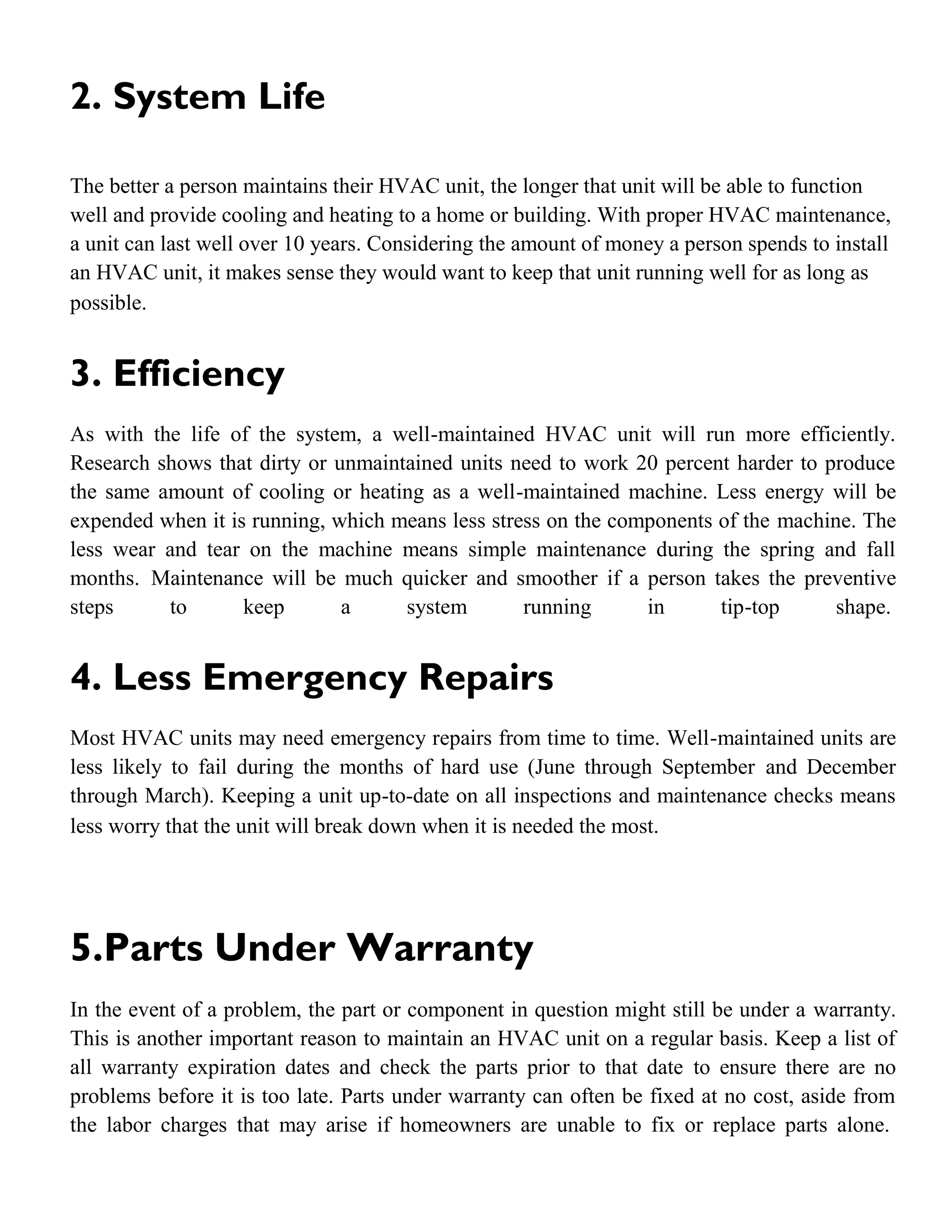 2. System Life
The better a person maintains their HVAC unit, the longer that unit will be able to function
well and provide cooling and heating to a home or building. With proper HVAC maintenance,
a unit can last well over 10 years. Considering the amount of money a person spends to install
an HVAC unit, it makes sense they would want to keep that unit running well for as long as
possible.
3. Efficiency
As with the life of the system, a well-maintained HVAC unit will run more efficiently.
Research shows that dirty or unmaintained units need to work 20 percent harder to produce
the same amount of cooling or heating as a well-maintained machine. Less energy will be
expended when it is running, which means less stress on the components of the machine. The
less wear and tear on the machine means simple maintenance during the spring and fall
months. Maintenance will be much quicker and smoother if a person takes the preventive
steps to keep a system running in tip-top shape.
4. Less Emergency Repairs
Most HVAC units may need emergency repairs from time to time. Well-maintained units are
less likely to fail during the months of hard use (June through September and December
through March). Keeping a unit up-to-date on all inspections and maintenance checks means
less worry that the unit will break down when it is needed the most.
5.Parts Under Warranty
In the event of a problem, the part or component in question might still be under a warranty.
This is another important reason to maintain an HVAC unit on a regular basis. Keep a list of
all warranty expiration dates and check the parts prior to that date to ensure there are no
problems before it is too late. Parts under warranty can often be fixed at no cost, aside from
the labor charges that may arise if homeowners are unable to fix or replace parts alone.
 