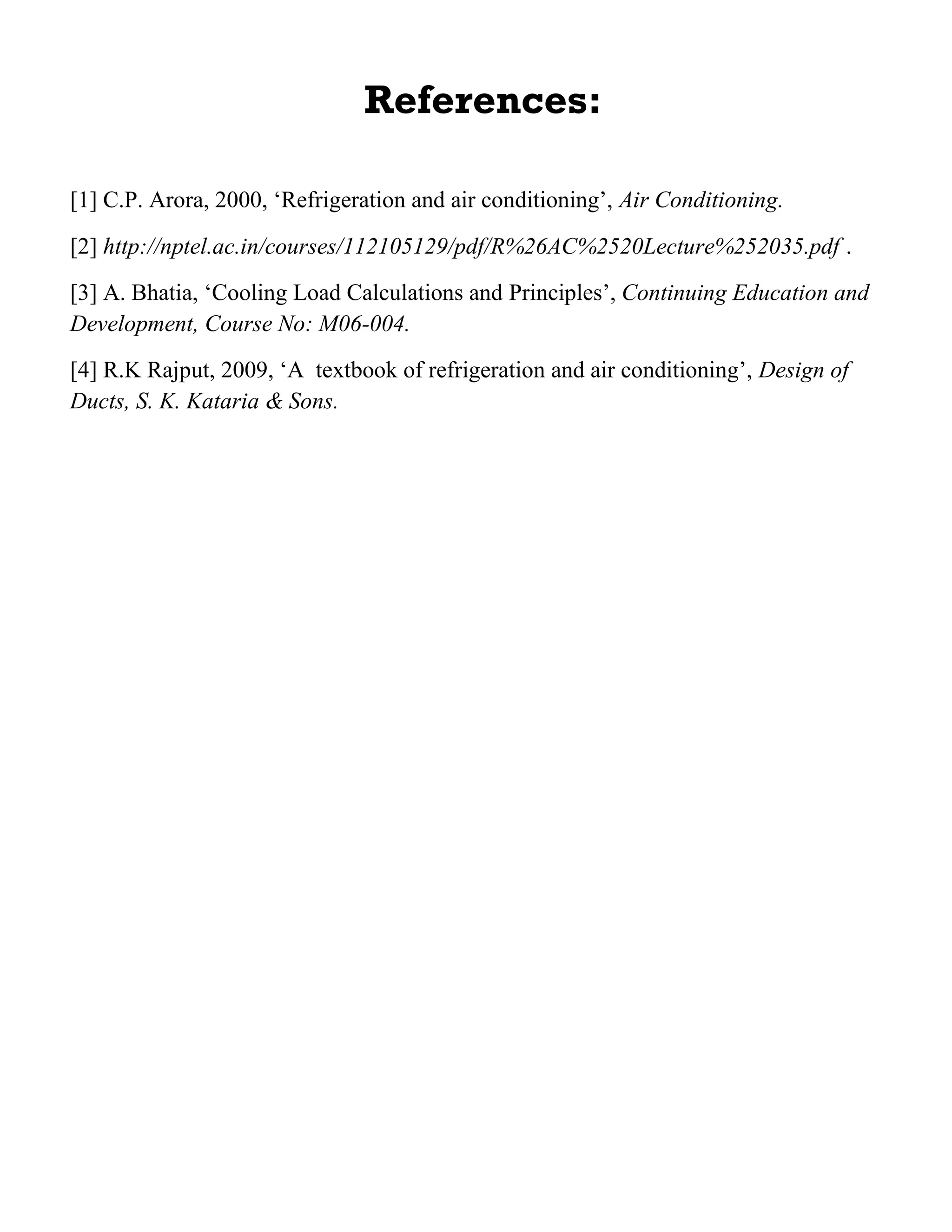 References:
[1] C.P. Arora, 2000, ‘Refrigeration and air conditioning’, Air Conditioning.
[2] http://nptel.ac.in/courses/112105129/pdf/R%26AC%2520Lecture%252035.pdf .
[3] A. Bhatia, ‘Cooling Load Calculations and Principles’, Continuing Education and
Development, Course No: M06-004.
[4] R.K Rajput, 2009, ‘A textbook of refrigeration and air conditioning’, Design of
Ducts, S. K. Kataria & Sons.
 