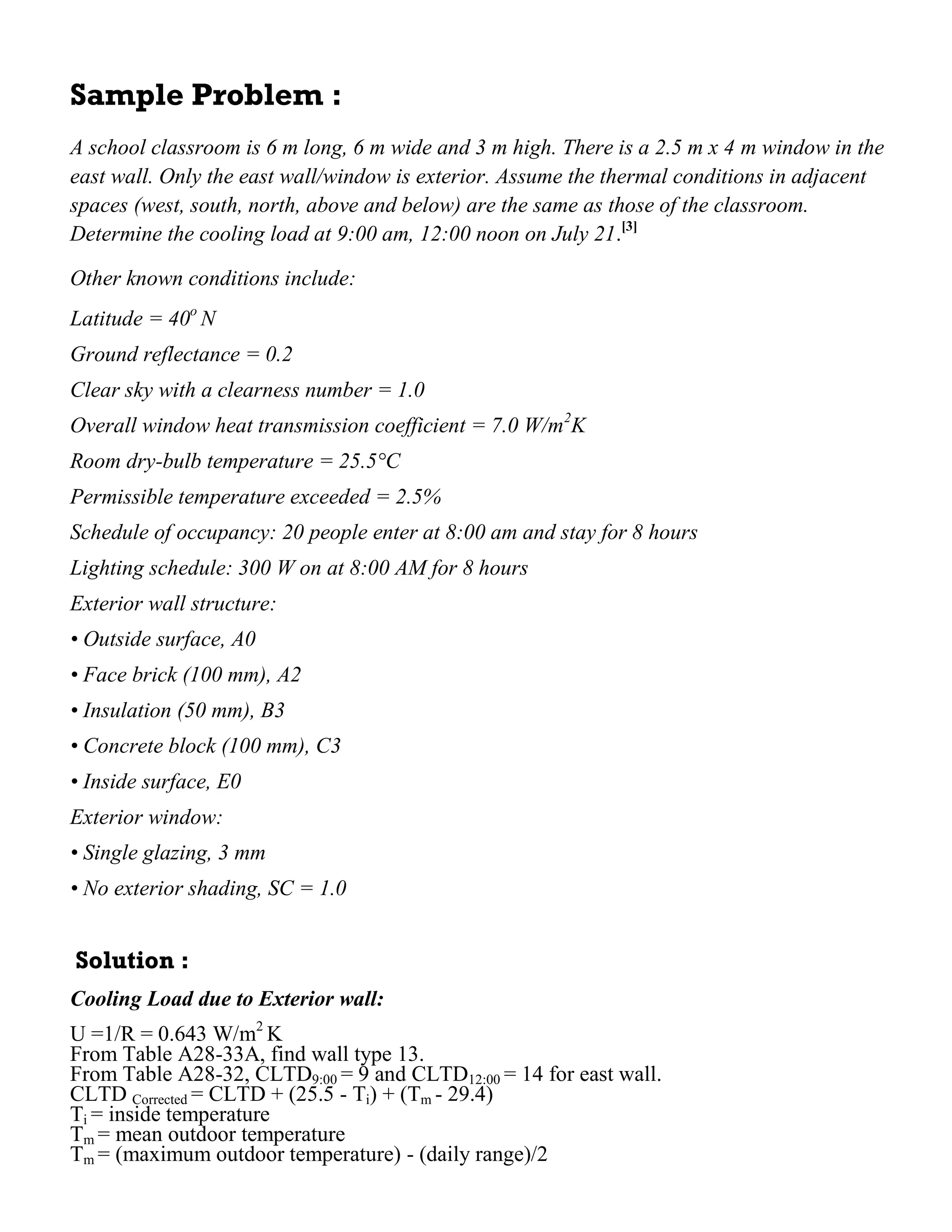 Sample Problem :
A school classroom is 6 m long, 6 m wide and 3 m high. There is a 2.5 m x 4 m window in the
east wall. Only the east wall/window is exterior. Assume the thermal conditions in adjacent
spaces (west, south, north, above and below) are the same as those of the classroom.
Determine the cooling load at 9:00 am, 12:00 noon on July 21.[3]
Other known conditions include:
Latitude = 40o
N
Ground reflectance = 0.2
Clear sky with a clearness number = 1.0
Overall window heat transmission coefficient = 7.0 W/m2
K
Room dry-bulb temperature = 25.5°C
Permissible temperature exceeded = 2.5%
Schedule of occupancy: 20 people enter at 8:00 am and stay for 8 hours
Lighting schedule: 300 W on at 8:00 AM for 8 hours
Exterior wall structure:
• Outside surface, A0
• Face brick (100 mm), A2
• Insulation (50 mm), B3
• Concrete block (100 mm), C3
• Inside surface, E0
Exterior window:
• Single glazing, 3 mm
• No exterior shading, SC = 1.0
Solution :
Cooling Load due to Exterior wall:
U =1/R = 0.643 W/m2
K
From Table A28-33A, find wall type 13.
From Table A28-32, CLTD9:00 = 9 and CLTD12:00 = 14 for east wall.
CLTD Corrected = CLTD + (25.5 - Ti) + (Tm - 29.4)
Ti = inside temperature
Tm = mean outdoor temperature
Tm = (maximum outdoor temperature) - (daily range)/2
 