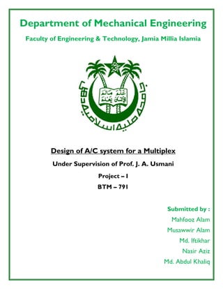 Department of Mechanical Engineering
Faculty of Engineering & Technology, Jamia Millia Islamia
Design of A/C system for a Multiplex
Under Supervision of Prof. J. A. Usmani
Project – I
BTM – 791
Submitted by :
Mahfooz Alam
Musawwir Alam
Md. Iftikhar
Nasir Aziz
Md. Abdul Khaliq
 