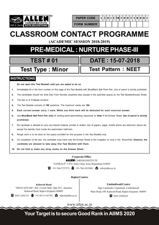 Path to Success
CAREER INSTITUTE
KOTA(RAJASTHAN)
TM
(ACADEMIC SESSION 2018-2019)
TEST # 01 DATE : 15-07-2018
CLASSROOM CONTACT PROGRAMME
www.allen.ac.in
PRE-MEDICAL :NURTUREPHASE-III
Test Type : Minor Test Pattern : NEET
Your Targetis tosecure Good Rankin AIIMS 2020
Corporate Office
CAREER INSTITUTE
“SANKALP”, CP-6, Indra Vihar, Kota (Rajasthan)-324005
+91-744-2757575 +91-744-2435003 info@allen.ac.in
Rajkot Centres
Kalawad Road
“ISHAVASYAM”, B/h. Crystal Mall, Opp./O.C. Quarters,
Kalawad Raod, Rajkot (Gujarat)-360005
0281-2562131 +91-85111-43783 rajkot@allen.ac.in
Limbudiwadi Centre
Opp. Landmark 2 Apartment, Limbudiwadi
Main Road, Off. Kalawad Road, Rajkot (Gujarat)- 360007
0281-2450228
FORM NUMBER
PAPER CODE 1 2 0 1 CM 3 0 0 3 1 8 0 0 1
Do not open this Test Booklet until you are asked to do so
1. Immediately fill in the form number on this page of the Test Booklet with Blue/Black Ball Point Pen. Use of pencil is strictly prohibited.
2. The candidates should not write their Form Number anywhere else (except in the specified space) on the Test Booklet/Answer Sheet.
3. The test is of 3 hours duration.
4. The Test Booklet consists of 180 questions. The maximum marks are 180.
5. Each correct answer carry 1 mark. While one third mark will be deducted for each incorrect answer.
6. Use Blue/Black Ball Point Pen only for writting particulars/marking responses on Side–1 the Answer Sheet. Use of pencil is strictly
prohibited.
7. No candidate is allowed to carry any textual material, printed or written, bits of papers, pager, mobile phone any electronic device etc,
except the Identity Card inside the examination hall/room.
8. Rough work is to be done on the space provided for this purpose in the Test Booklet only.
9. On completion of the test, the candidate must hand over the Answer Sheet to the invigilator on duty in the Room/Hall. However, the
candidate are allowed to take away this Test Booklet with them.
10. Do not fold or make any stray marks on the Answer Sheet.
INSTRUCTIONS
 