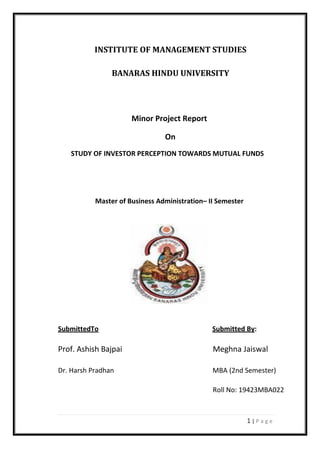 1 | P a g e
INSTITUTE OF MANAGEMENT STUDIES
BANARAS HINDU UNIVERSITY
Minor Project Report
On
STUDY OF INVESTOR PERCEPTION TOWARDS MUTUAL FUNDS
Master of Business Administration– II Semester
SubmittedTo Submitted By:
Prof. Ashish Bajpai Meghna Jaiswal
Dr. Harsh Pradhan MBA (2nd Semester)
Roll No: 19423MBA022
 