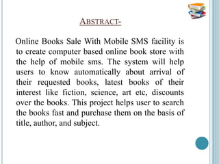 ABSTRACT-

Online Books Sale With Mobile SMS facility is
to create computer based online book store with
the help of mobile sms. The system will help
users to know automatically about arrival of
their requested books, latest books of their
interest like fiction, science, art etc, discounts
over the books. This project helps user to search
the books fast and purchase them on the basis of
title, author, and subject.
 