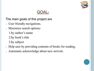 GOAL-
The main goals of this project are
o User friendly navigations.

o Maximize search options-

  1.by author’s name
  2.by book’s title
  3.by subject
o Help user by providing contents of books for reading.

o Automatic acknowledge about new arrivals.
 