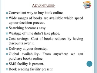ADVANTAGES-
 Convenient  way to buy book online.
 Wide ranges of books are available which speed
  up our decision process.
 Searching becomes easy.

 Wastage of time didn’t take place.

 Cost savings- Cost of books reduces by having
  discounts over it.
 Delivery at your doorstep.

 Global availability- From anywhere we can
  purchase books online.
 SMS facility is present.

 Book reading facility present.
 