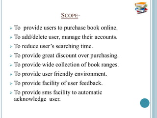 SCOPE-
   To provide users to purchase book online.
   To add/delete user, manage their accounts.
   To reduce user’s searching time.
   To provide great discount over purchasing.
   To provide wide collection of book ranges.
   To provide user friendly environment.
   To provide facility of user feedback.
   To provide sms facility to automatic
    acknowledge user.
 