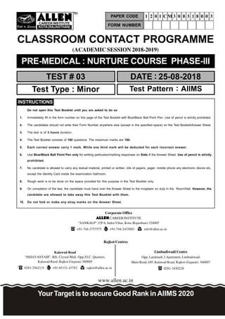 Path to Success

CAREERINSTITUTE
KOTA(RAJASTHAN)
TM
(ACADEMIC SESSION 2018-2019)
TEST # 03 DATE : 25-08-2018
CLASSROOM CONTACT PROGRAMME
www.allen.ac.in
PRE-MEDICAL : NURTURE COURSE PHASE-III
Test Type : Minor Test Pattern : AIIMS
YourTargetis tosecure Good RankinAIIMS 2020
Corporate Office
 CAREER INSTITUTE
“SANKALP”, CP-6, Indra Vihar, Kota (Rajasthan)-324005
+91-744-2757575 +91-744-2435003 info@allen.ac.in
Rajkot Centres
Kalawad Road
“ISHAVASYAM”, B/h. Crystal Mall, Opp./O.C. Quarters,
Kalawad Raod, Rajkot (Gujarat)-360005
0281-2562131 +91-85111-43783 rajkot@allen.ac.in
Limbudiwadi Centre
Opp. Landmark 2 Apartment, Limbudiwadi
Main Road, Off. Kalawad Road, Rajkot (Gujarat)- 360007
0281-2450228
FORM NUMBER
PAPER CODE 1 2 0 1 CM 3 0 0 3 1 8 0 0 3
Do not open this Test Booklet until you are asked to do so
1. Immediately fill in the form number on this page of the Test Booklet with Blue/Black Ball Point Pen. Use of pencil is strictly prohibited.
2. The candidates should not write their Form Number anywhere else (except in the specified space) on the Test Booklet/Answer Sheet.
3. The test is of 3 hours duration.
4. The Test Booklet consists of 180 questions. The maximum marks are 180.
5. Each correct answer carry 1 mark. While one third mark will be deducted for each incorrect answer.
6. Use Blue/Black Ball Point Pen only for writting particulars/marking responses on Side–1 the Answer Sheet. Use of pencil is strictly
prohibited.
7. No candidate is allowed to carry any textual material, printed or written, bits of papers, pager, mobile phone any electronic device etc,
except the Identity Card inside the examination hall/room.
8. Rough work is to be done on the space provided for this purpose in the Test Booklet only.
9. On completion of the test, the candidate must hand over the Answer Sheet to the invigilator on duty in the Room/Hall. However, the
candidate are allowed to take away this Test Booklet with them.
10. Do not fold or make any stray marks on the Answer Sheet.
INSTRUCTIONS
 