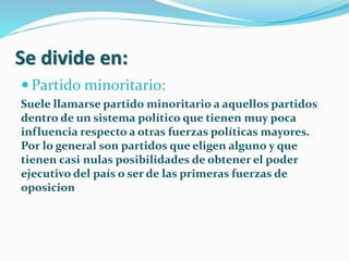 Se divide en:
 Partido minoritario:
Suele llamarse partido minoritario a aquellos partidos
dentro de un sistema político que tienen muy poca
influencia respecto a otras fuerzas políticas mayores.
Por lo general son partidos que eligen alguno y que
tienen casi nulas posibilidades de obtener el poder
ejecutivo del país o ser de las primeras fuerzas de
oposicion
 