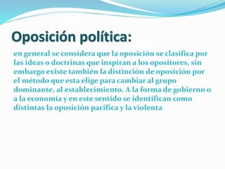 Oposición política:
en general se considera que la oposición se clasifica por
las ideas o doctrinas que inspiran a los opositores, sin
embargo existe también la distinción de oposición por
el método que esta elige para cambiar al grupo
dominante, al establecimiento. A la forma de gobierno o
a la economía y en este sentido se identifican como
distintas la oposición pacifica y la violenta
 