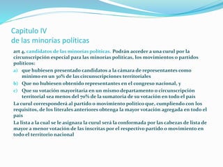 Capitulo IV
de las minorías políticas
art 4, candidatos de las minorías políticas. Podrán acceder a una curul por la
circunscripción especial para las minorías políticas, los movimientos o partidos
políticos:
a) que hubiesen presentado candidatos a la cámara de representantes como
mínimo en un 30% de las circunscripciones territoriales
b) Que no hubiesen obtenido representantes en el congreso nacional, y
c) Que su votación mayoritaria en un mismo departamento o circunscripción
territorial sea menos del 70% de la sumatoria de su votación en todo el país
La curul corresponderá al partido o movimiento político que, cumpliendo con los
requisitos, de los literales anteriores obtenga la mayor votación agregada en todo el
país
La lista a la cual se le asignara la curul será la conformada por las cabezas de lista de
mayor a menor votación de las inscritas por el respectivo partido o movimiento en
todo el territorio nacional
 