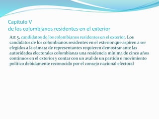 Capitulo V
de los colombianos residentes en el exterior
Art 5, candidatos de los colombianos residentes en el exterior. Los
candidatos de los colombianos residentes en el exterior que aspiren a ser
elegidos a la cámara de representantes requieren demostrar ante las
autoridades electorales colombianas una residencia mínima de cinco años
continuos en el exterior y contar con un aval de un partido o movimiento
político debidamente reconocido por el consejo nacional electoral
 