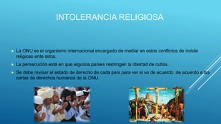 INTOLERANCIA RELIGIOSA
 La ONU es el organismo internacional encargado de mediar en estos conflictos de índole
religioso ente otros.
 La persecución está en que algunos países restringen la libertad de cultos.
 Se debe revisar el estado de derecho de cada país para ver si va de acuerdo de acuerdo a las
cartas de derechos humanos de la ONU.
 