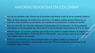 MINORÍAS RELIGIOSAS EN COLOMBIA
 Uno de los cambios más notorios de la sociedad colombiana a sido el de su universo religioso:
 Miles de fieles desertan el cristianismo cada año, y la iglesia católica pierde influencias en
cambios como el político, la educación, los medios de comunicación e incluso en familia.
 Para los años 60, las minorías religiosas no alcanzaban en su conjunto 1 % de la población
colombiana, en la actualidad hay cerca de 20 % de la población colombiana y el 5 % de ateos.
 Mientras tanto una porción creciente que ronda el 4% define su actitud frente a la religión con
la frase “CREO EN DIOS, PERO NO EN LA RELIGION”, creo en Dios, pero no en la iglesia o
“soy católico pero a mi manera”
 Entre los movimientos que más arrebatan fieles a la iglesia católica se destaca el
protestantismo evangélico y pentecostal: cerca del 15% de la población colombiana ya se
autodefine como cristiano
 
