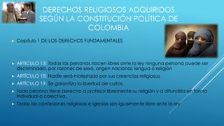 DERECHOS RELIGIOSOS ADQUIRIDOS
SEGÚN LA CONSTITUCIÓN POLÍTICA DE
COLOMBIA
 Capítulo 1 DE LOS DERECHOS FUNDAMENTALES
 ARTICULO 13: Todas las personas nacen libres ante la ley ninguna persona puede ser
discriminada, por razones de sexo, origen nacional, lengua o religión
 ARTÍCULO 18: Nadie será molestado por sus creencias religiosas
 ARTÍCULO 19: Se garantiza la libertad de cultos.
 Toda persona tiene derecho a profesar libremente su religión y a difundirla en forma
individual o colectiva.
 Todas las confesiones religiosas e iglesias son igualmente libre ante la ley
 