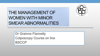 THE MANAGEMENT OF
WOMEN WITH MINOR
SMEAR ABNORMALITIES
Dr Grainne Flannelly
Colposcopy Course on line
BSCCP
 