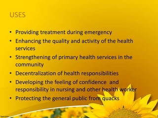 USES
• Providing treatment during emergency
• Enhancing the quality and activity of the health
services
• Strengthening of primary health services in the
community
• Decentralization of health responsibilities
• Developing the feeling of confidence and
responsibility in nursing and other health worker
• Protecting the general public from quacks
 