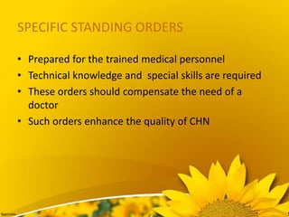SPECIFIC STANDING ORDERS
• Prepared for the trained medical personnel
• Technical knowledge and special skills are required
• These orders should compensate the need of a
doctor
• Such orders enhance the quality of CHN
 