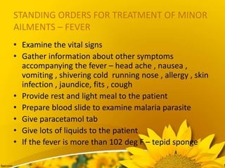 STANDING ORDERS FOR TREATMENT OF MINOR
AILMENTS – FEVER
• Examine the vital signs
• Gather information about other symptoms
accompanying the fever – head ache , nausea ,
vomiting , shivering cold running nose , allergy , skin
infection , jaundice, fits , cough
• Provide rest and light meal to the patient
• Prepare blood slide to examine malaria parasite
• Give paracetamol tab
• Give lots of liquids to the patient
• If the fever is more than 102 deg F – tepid sponge
 