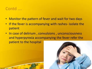 Contd ….
• Monitor the pattern of fever and wait for two days
• If the fever is accompanying with rashes- isolate the
patient
• In case of delirium , convulsions , unconsciousness
and hyperpyrexia accompanying the fever refer the
patient to the hospital
 