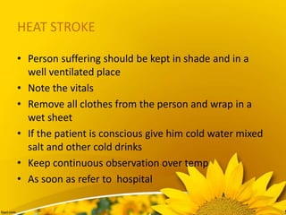 HEAT STROKE
• Person suffering should be kept in shade and in a
well ventilated place
• Note the vitals
• Remove all clothes from the person and wrap in a
wet sheet
• If the patient is conscious give him cold water mixed
salt and other cold drinks
• Keep continuous observation over temp
• As soon as refer to hospital
 