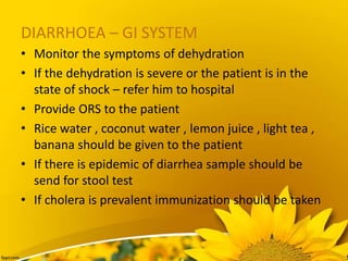 DIARRHOEA – GI SYSTEM
• Monitor the symptoms of dehydration
• If the dehydration is severe or the patient is in the
state of shock – refer him to hospital
• Provide ORS to the patient
• Rice water , coconut water , lemon juice , light tea ,
banana should be given to the patient
• If there is epidemic of diarrhea sample should be
send for stool test
• If cholera is prevalent immunization should be taken
 