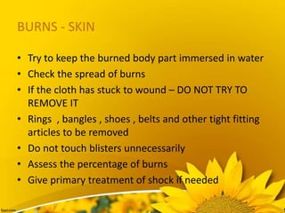 BURNS - SKIN
• Try to keep the burned body part immersed in water
• Check the spread of burns
• If the cloth has stuck to wound – DO NOT TRY TO
REMOVE IT
• Rings , bangles , shoes , belts and other tight fitting
articles to be removed
• Do not touch blisters unnecessarily
• Assess the percentage of burns
• Give primary treatment of shock if needed
 