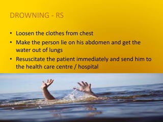 DROWNING - RS
• Loosen the clothes from chest
• Make the person lie on his abdomen and get the
water out of lungs
• Resuscitate the patient immediately and send him to
the health care centre / hospital
 