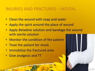 INJURIES AND FRACTURES – SKELTAL
• Clean the wound with soap and water
• Apply the spirit around the place of wound
• Apply Betadine solution and bandage the wound
with sterile solution
• Monitor the condition of the patient
• Treat the patient for shock
• Immobilize the fractured area
• Give analgesic and TT
 