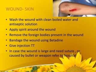 WOUND- SKIN
• Wash the wound with clean boiled water and
antiseptic solution
• Apply spirit around the wound
• Remove the foreign bodies present in the wound
• Bandage the wound using Betadine
• Give injection TT
• In case the wound is large and need suture , or
caused by bullet or weapon refer to hospital
 