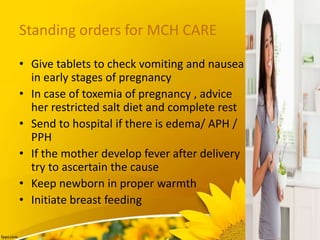 Standing orders for MCH CARE
• Give tablets to check vomiting and nausea
in early stages of pregnancy
• In case of toxemia of pregnancy , advice
her restricted salt diet and complete rest
• Send to hospital if there is edema/ APH /
PPH
• If the mother develop fever after delivery
try to ascertain the cause
• Keep newborn in proper warmth
• Initiate breast feeding
 