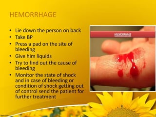 HEMORRHAGE
• Lie down the person on back
• Take BP
• Press a pad on the site of
bleeding
• Give him liquids
• Try to find out the cause of
bleeding
• Monitor the state of shock
and in case of bleeding or
condition of shock getting out
of control send the patient for
further treatment
 