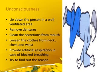 Unconsciousness
• Lie down the person in a well
ventilated area
• Remove dentures
• Clean the secretions from mouth
• Loosen the clothes from neck ,
chest and waist
• Provide artificial respiration in
case of blocked breathing
• Try to find out the reason
 
