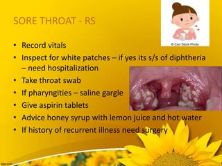 SORE THROAT - RS
• Record vitals
• Inspect for white patches – if yes its s/s of diphtheria
– need hospitalization
• Take throat swab
• If pharyngities – saline gargle
• Give aspirin tablets
• Advice honey syrup with lemon juice and hot water
• If history of recurrent illness need surgery
 