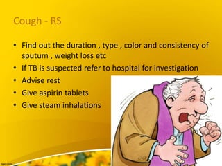 Cough - RS
• Find out the duration , type , color and consistency of
sputum , weight loss etc
• If TB is suspected refer to hospital for investigation
• Advise rest
• Give aspirin tablets
• Give steam inhalations
 