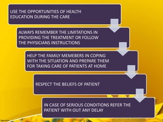 USE THE OPPORTUNITIES OF HEALTH
EDUCATION DURING THE CARE
ALWAYS REMEMBER THE LIMITATIONS IN
PROVIDING THE TREATMENT OR FOLLOW
THE PHYSICIANS INSTRUCTIONS
HELP THE FAMILY MEMEBERS IN COPING
WITH THE SITUATION AND PREPARE THEM
FOR TAKING CARE OF PATIENTS AT HOME
RESPECT THE BELIEFS OF PATIENT
IN CASE OF SERIOUS CONDITIONS REFER THE
PATIENT WITH OUT ANY DELAY
 