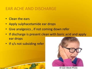 EAR ACHE AND DISCHARGE
• Clean the ears
• Apply sulphacetamide ear drops
• Give analgesics , if not coming down refer
• If discharge is present clean with boric acid and apply
ear drops
• If s/s not subsiding refer
 