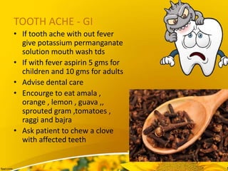 TOOTH ACHE - GI
• If tooth ache with out fever
give potassium permanganate
solution mouth wash tds
• If with fever aspirin 5 gms for
children and 10 gms for adults
• Advise dental care
• Encourge to eat amala ,
orange , lemon , guava ,,
sprouted gram ,tomatoes ,
raggi and bajra
• Ask patient to chew a clove
with affected teeth
 
