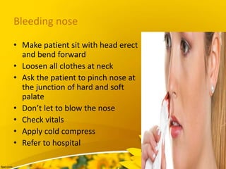 Bleeding nose
• Make patient sit with head erect
and bend forward
• Loosen all clothes at neck
• Ask the patient to pinch nose at
the junction of hard and soft
palate
• Don’t let to blow the nose
• Check vitals
• Apply cold compress
• Refer to hospital
 