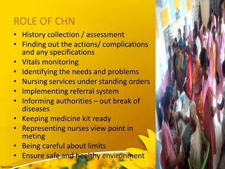 ROLE OF CHN
• History collection / assessment
• Finding out the actions/ complications
and any specifications
• Vitals monitoring
• Identifying the needs and problems
• Nursing services under standing orders
• Implementing referral system
• Informing authorities – out break of
diseases
• Keeping medicine kit ready
• Representing nurses view point in
meting
• Being careful about limits
• Ensure safe and healthy environment
 